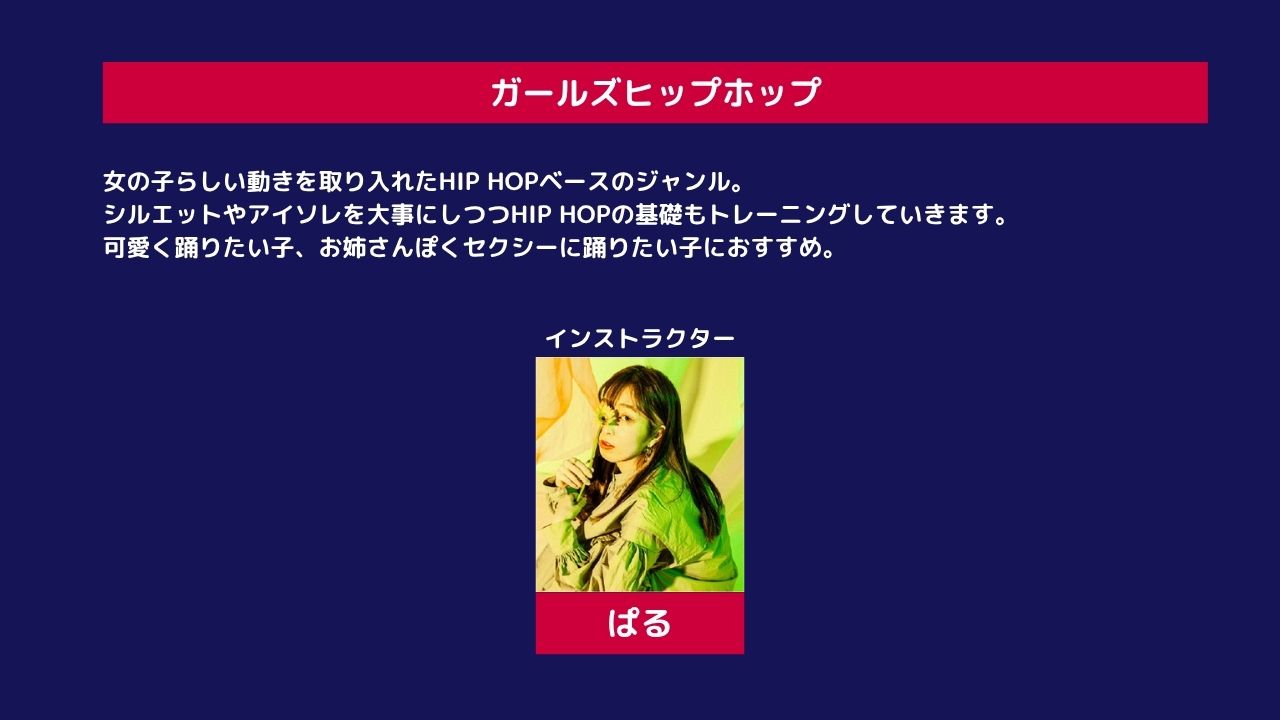 ガールズヒップホップ 女の子らしい動きを取り入れたHIP HOPベースのジャンル。リズム感やグルーヴ感を身につけながら、シルエットやアイソレを大事にしつつHIP HOPの基礎もトレーニングしていきます。可愛く踊りたい子、お姉さんぽくセクシーに踊りたい子におすすめ。 インストラクター ぱる