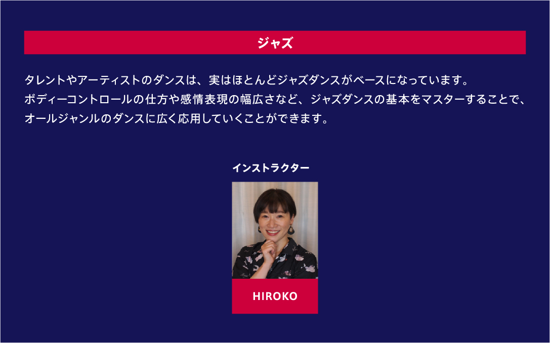 ジャズ タレントやアーティストのダンスは、実はほとんどジャズダンスがベースになっています。ボディーコントロールの仕方や感情表現の幅広さなど、ジャズダンスの基本をマスターすることで、オールジャンルのダンスに広く応用していくことができます。 インストラクター HIROKO