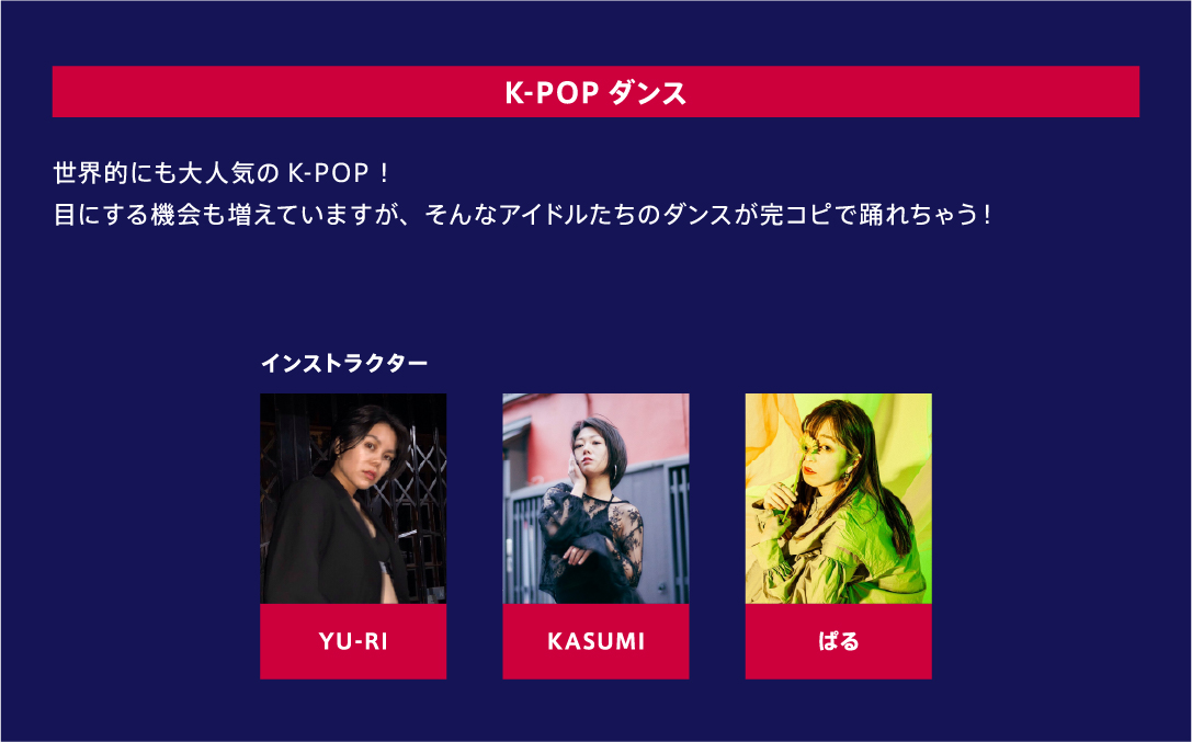 K-POPダンス 世界的にも大人気のK-POP！目にする機会も増えていますが、そんなアイドルたちのダンスが完コピで踊れちゃう！ インストラクター YU-RI、KASUMI、ぱる