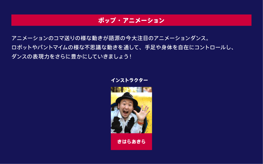 ポップ・アニメーション アニメーションのコマ送りの様な動きが語源の今大注目のアニメーションダンス。ロボットやパントマイムの様な不思議な動きを通して、手足や身体を自在にコントロールし、ダンスの表現力をさらに豊かにしていきましょう！ インストラクター きはらあきら