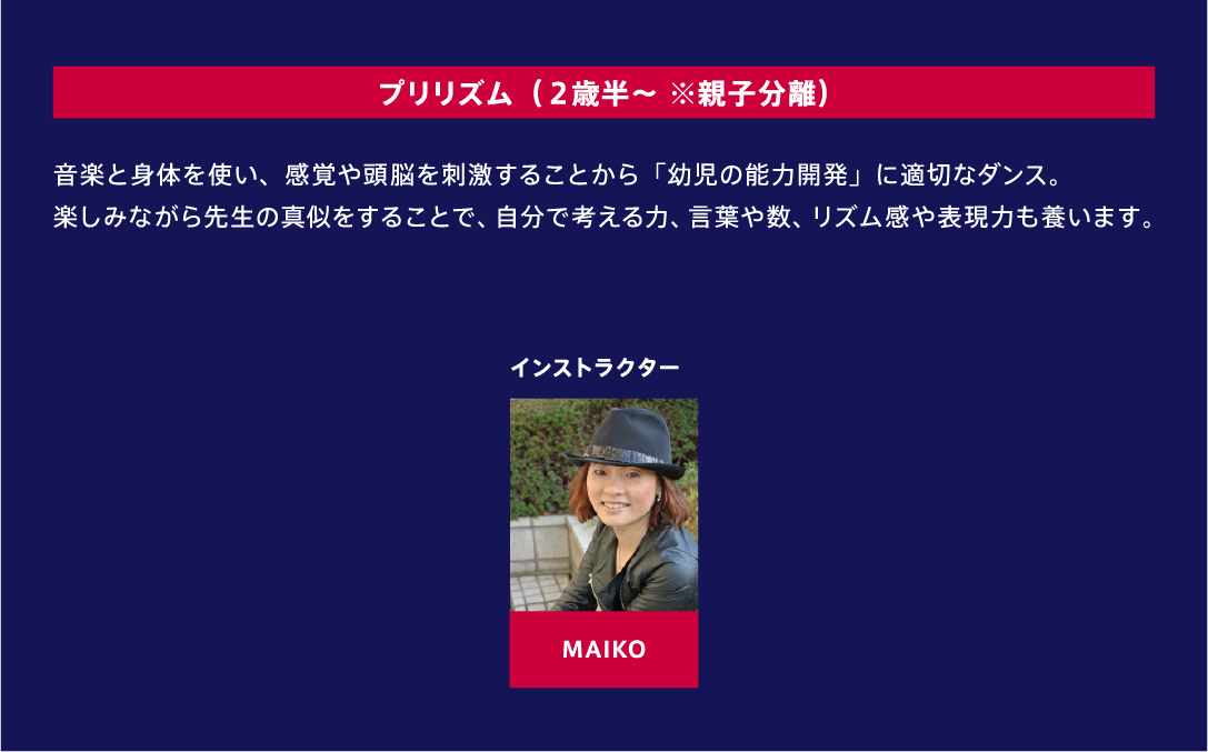 プリリズム（２歳半～ ※親子分離） 音楽と身体を使い、感覚や頭脳を刺激することから「幼児の能力開発」に適切なダンス。楽しみながら先生の真似をすることで、自分で考える力、言葉や数、リズム感や表現力も養います。 インストラクター MAIKO