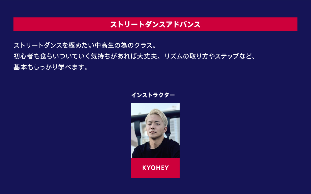 ストリートダンスアドバンス ストリートダンスを極めたい中高生の為のクラス。初心者も食らいついていく気持ちがあれば大丈夫。リズムの取り方やステップなど、基本もしっかり学べます。 インストラクター KYOHEY