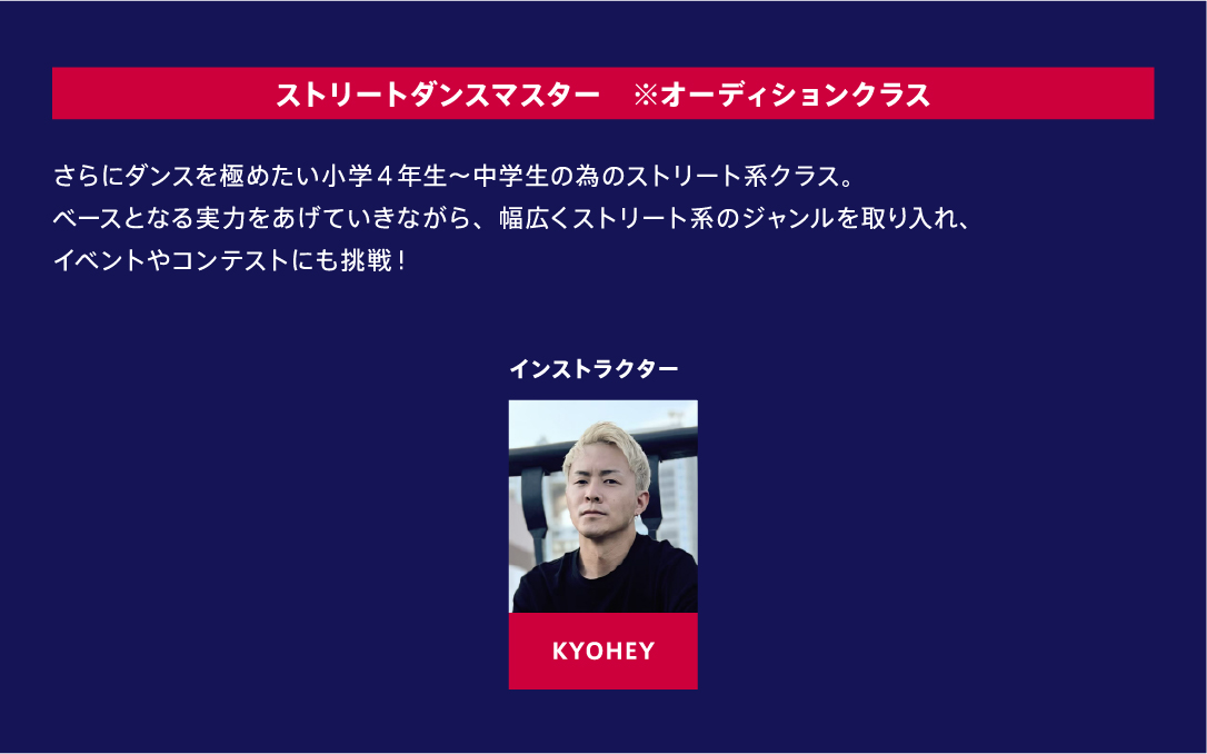 ストリートダンスマスター ※オーディションクラス さらにダンスを極めたい小学４年生～中学生の為のストリート系クラス。ベースとなる実力をあげていきながら、幅広くストリート系のジャンルを取り入れ、イベントやコンテストにも挑戦！ インストラクター KYOHEY