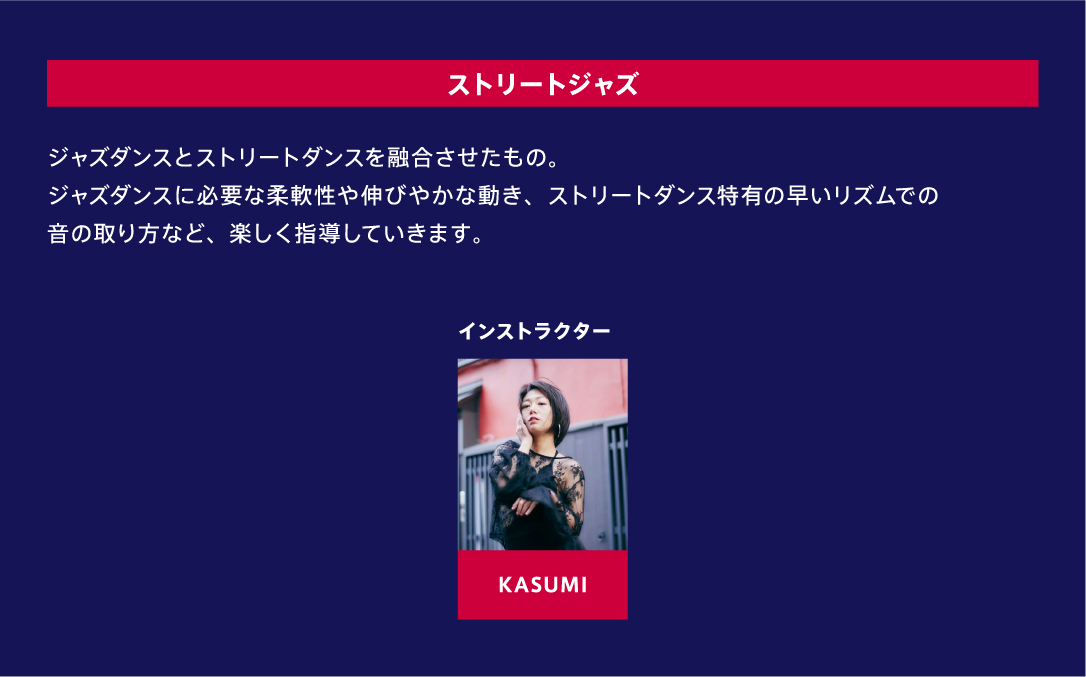 ストリートジャズ ジャズダンスとストリートダンスを融合させたもの。ジャズダンスに必要な柔軟性や伸びやかな動き、ストリートダンス特有の早いリズムでの音の取り方など、楽しく指導していきます。 インストラクター KASUMI