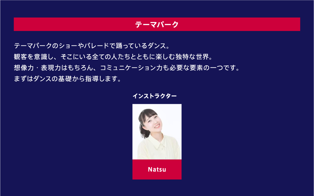 テーマパーク テーマパークのショーやパレードで踊っているダンス。観客を意識し、そこにいる全ての人たちとともに楽しむ独特な世界。想像力・表現力はもちろん、コミュニケーション力も必要な要素の一つです。まずはダンスの基礎から指導します。 インストラクター Natsu